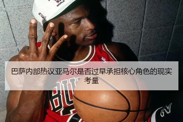 巴萨内部热议亚马尔是否过早承担核心角色的现实考量