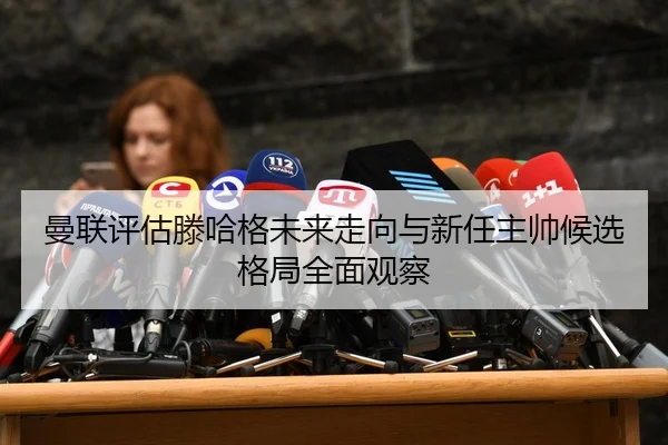 曼联评估滕哈格未来走向与新任主帅候选格局全面观察