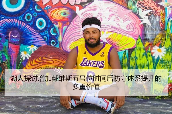 湖人探讨增加戴维斯五号位时间后防守体系提升的多重价值
