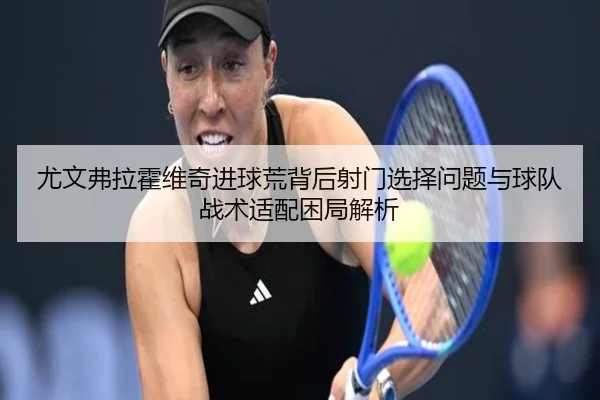 尤文弗拉霍维奇进球荒背后射门选择问题与球队战术适配困局解析