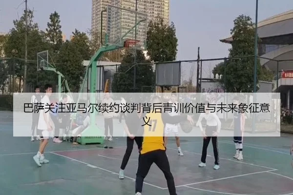 巴萨关注亚马尔续约谈判背后青训价值与未来象征意义
