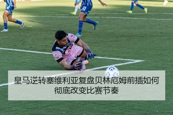 皇马逆转塞维利亚复盘贝林厄姆前插如何彻底改变比赛节奏